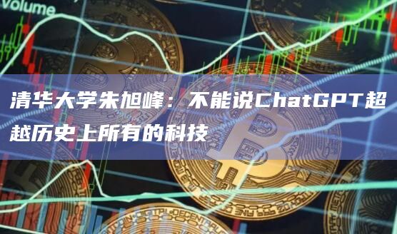 清华大学朱旭峰:不能说ChatGPT超越历史上所有的科技插图 清华大学朱旭峰:不能说ChatGPT超越历史上所有的科技