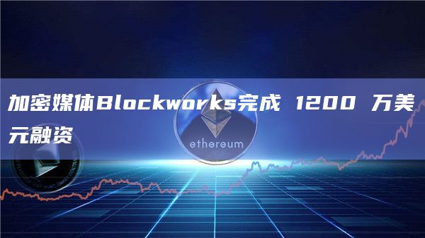 加密媒体Blockworks完成 1200 万美元融资