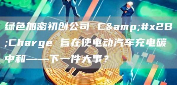 绿色加密初创公司 C+Charge 旨在使电动汽车充电碳中和——下一件大事?插图 绿色加密初创公司 C+Charge 旨在使电动汽车充电碳中和——下一件大事?
