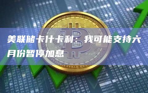 美联储卡什卡利：我可能支持六月份暂停加息