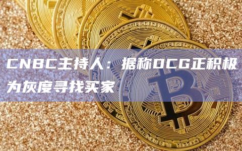 CNBC主持人：据称DCG正积极为灰度寻找买家
