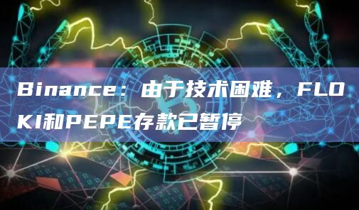 Binance：由于技术困难，FLOKI和PEPE存款已暂停