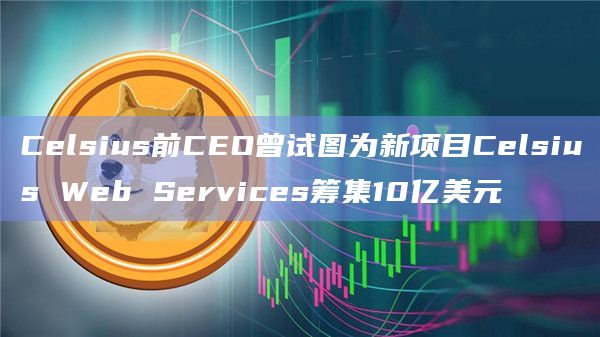 Celsius前CEO曾试图为新项目Celsius Web Services筹集10亿美元