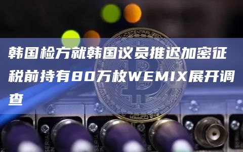 韩国检方就韩国议员推迟加密征税前持有80万枚WEMIX展开调查