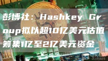 彭博社:Hashkey Group拟以超10亿美元估值筹集1亿至2亿美元资金插图 彭博社:Hashkey Group拟以超10亿美元估值筹集1亿至2亿美元资金