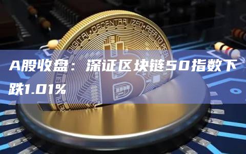 A股收盘：深证区块链50指数下跌1.01%
