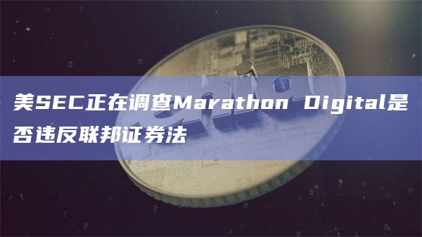 美SEC正在调查Marathon Digital是否违反联邦证券法插图 美SEC正在调查Marathon Digital是否违反联邦证券法
