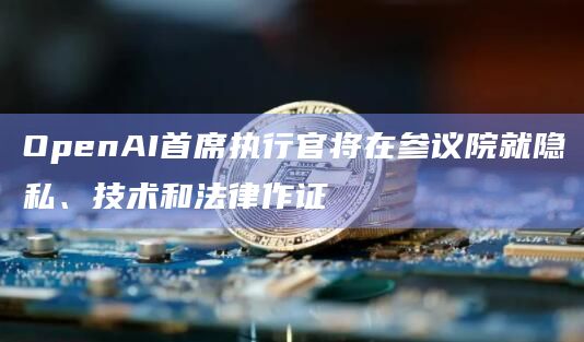 OpenAI首席执行官将在参议院就隐私、技术和法律作证