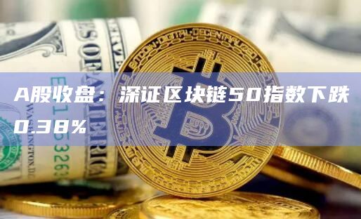 A股收盘：深证区块链50指数下跌0.38%