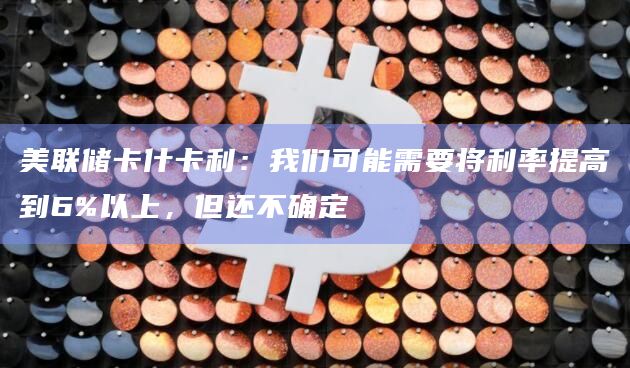 美联储卡什卡利：我们可能需要将利率提高到6%以上，但还不确定