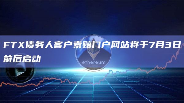 FTX债务人客户索赔门户网站将于7月3日前后启动