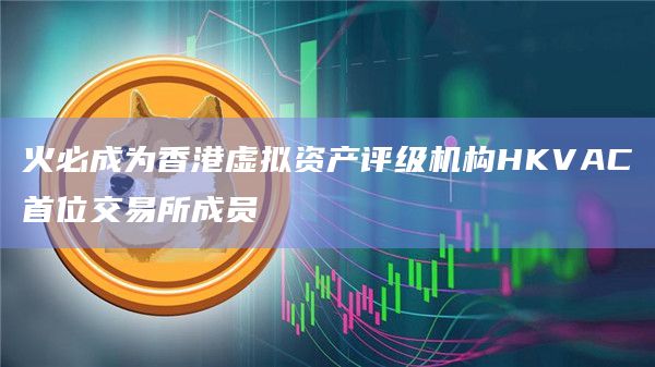 火必成为香港虚拟资产评级机构HKVAC首位交易所成员插图 火必成为香港虚拟资产评级机构HKVAC首位交易所成员