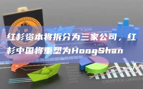 红杉资本将拆分为三家公司，红杉中国将重塑为HongShan