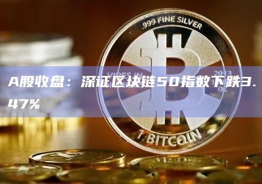 A股收盘：深证区块链50指数下跌3.47%