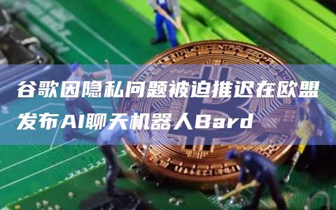 谷歌因隐私问题被迫推迟在欧盟发布AI聊天机器人Bard