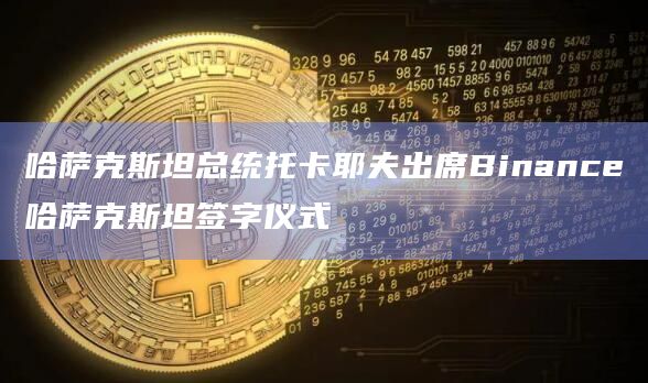 哈萨克斯坦总统托卡耶夫出席Binance哈萨克斯坦签字仪式