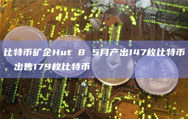 比特币矿企Hut 8 5月产出147枚比特币，出售179枚比特币