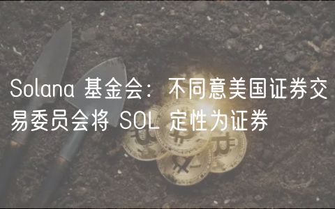 Solana 基金会：不同意美国证券交易委员会将 SOL 定性为证券