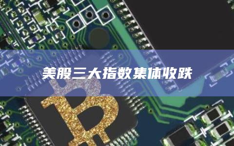 美股三大指数集体收跌