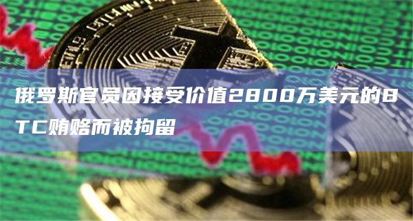 俄罗斯官员因接受价值2800万美元的BTC贿赂而被拘留