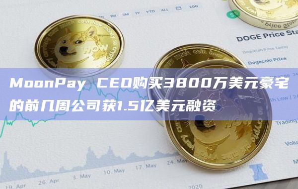 MoonPay CEO购买3800万美元豪宅的前几周公司获1.5亿美元融资