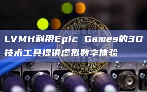 LVMH利用Epic Games的3D技术工具提供虚拟数字体验插图 LVMH利用Epic Games的3D技术工具提供虚拟数字体验