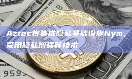 Aztec将集成隐私基础设施Nym，采用隐私增强等技术