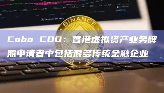 Cobo COO:香港虚拟资产业务牌照申请者中包括很多传统金融企业插图 Cobo COO:香港虚拟资产业务牌照申请者中包括很多传统金融企业