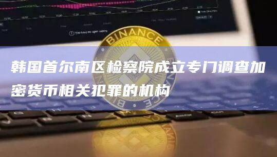 韩国首尔南区检察院成立专门调查加密货币相关犯罪的机构插图 韩国首尔南区检察院成立专门调查加密货币相关犯罪的机构