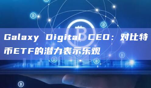 Galaxy Digital CEO：对比特币ETF的潜力表示乐观
