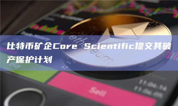 比特币矿企Core Scientific提交其破产保护计划插图 比特币矿企Core Scientific提交其破产保护计划
