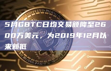 5月GBTC日均交易额降至2600万美元，为2019年12月以来新低