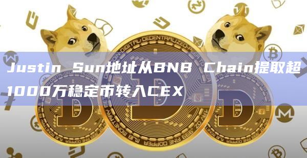 Justin Sun地址从BNB Chain提取超1000万稳定币转入CEX
