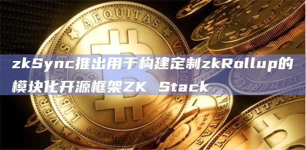 zkSync推出用于构建定制zkRollup的模块化开源框架ZK Stack