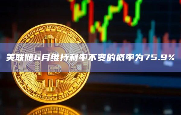 美联储6月维持利率不变的概率为75.9%