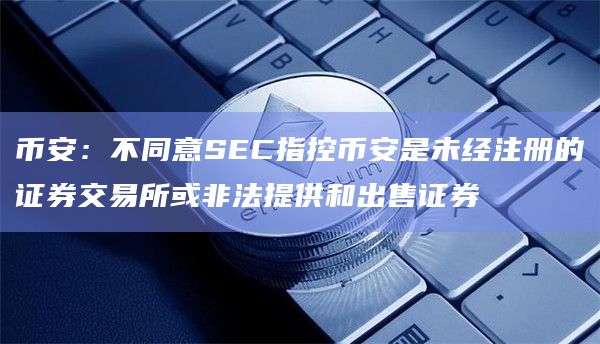 币安：不同意SEC指控币安是未经注册的证券交易所或非法提供和出售证券