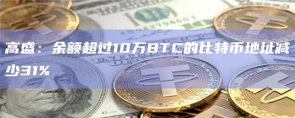 高盛：余额超过10万BTC的比特币地址减少31%