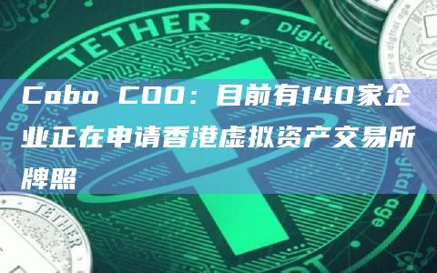 Cobo COO:目前有140家企业正在申请香港虚拟资产交易所牌照插图 Cobo COO:目前有140家企业正在申请香港虚拟资产交易所牌照
