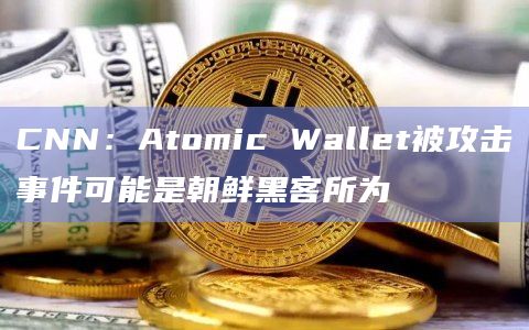 CNN：Atomic Wallet被攻击事件可能是朝鲜黑客所为