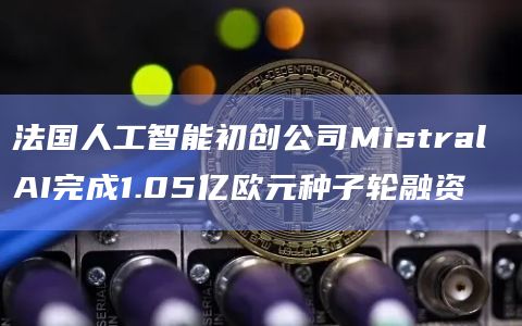 法国人工智能初创公司Mistral AI完成1.05亿欧元种子轮融资插图 法国人工智能初创公司Mistral AI完成1.05亿欧元种子轮融资
