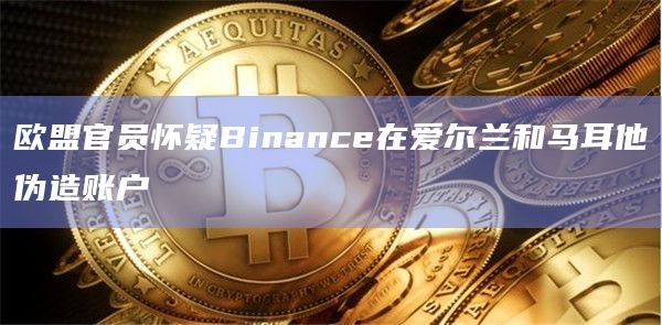 欧盟官员怀疑Binance在爱尔兰和马耳他伪造账户插图 欧盟官员怀疑Binance在爱尔兰和马耳他伪造账户