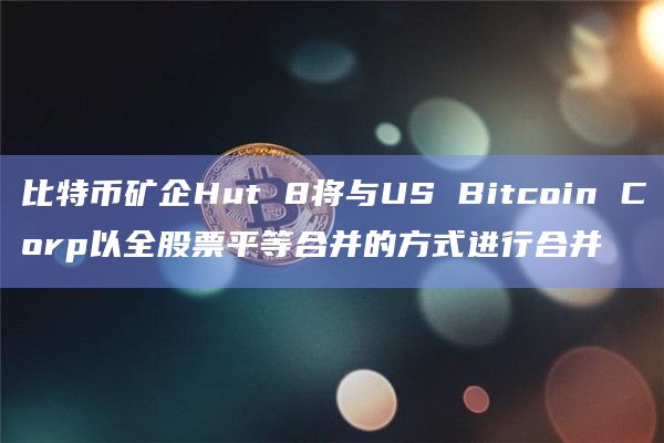 比特币矿企Hut 8将与US Bitcoin Corp以全股票平等合并的方式进行合并插图 比特币矿企Hut 8将与US Bitcoin Corp以全股票平等合并的方式进行合并