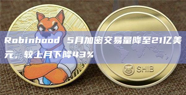 Robinhood 5月加密交易量降至21亿美元，较上月下降43%
