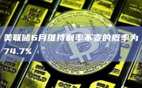 美联储6月维持利率不变的概率为74.7%