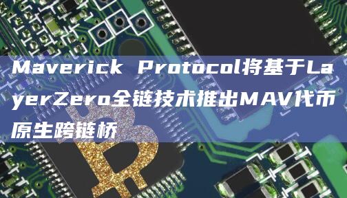 Maverick Protocol将基于LayerZero全链技术推出MAV代币原生跨链桥