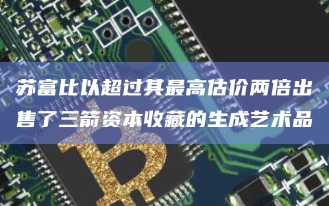 苏富比以超过其最高估价两倍出售了三箭资本收藏的生成艺术品插图 苏富比以超过其最高估价两倍出售了三箭资本收藏的生成艺术品