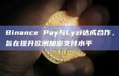 Binance Pay与Lyzi达成合作，旨在提升欧洲加密支付水平
