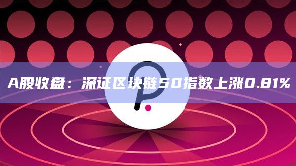 A股收盘：深证区块链50指数上涨0.81%
