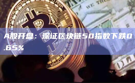 A股开盘：深证区块链50指数下跌0.65%