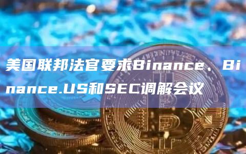 美国联邦法官要求Binance、Binance.US和SEC调解会议